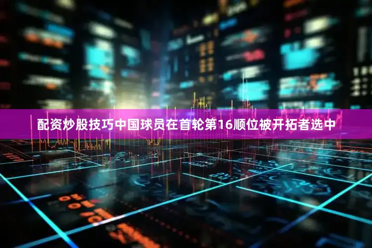 配资炒股技巧中国球员在首轮第16顺位被开拓者选中
