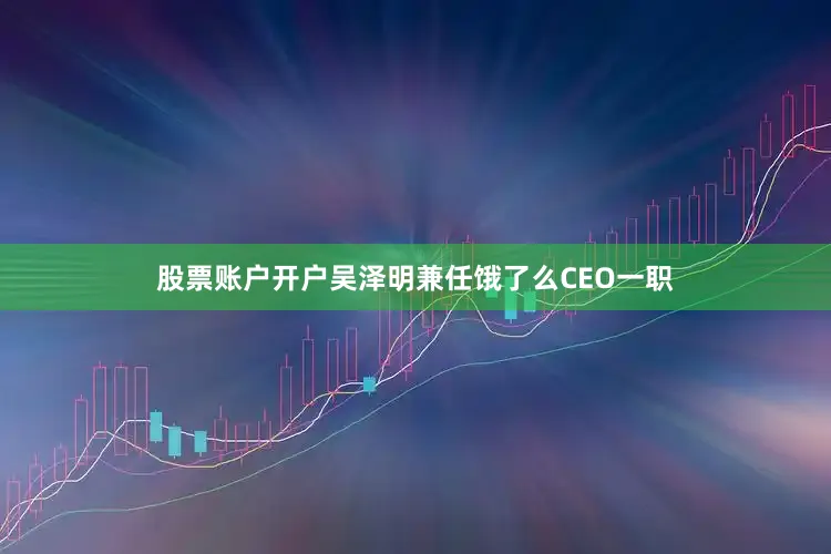 股票账户开户吴泽明兼任饿了么CEO一职