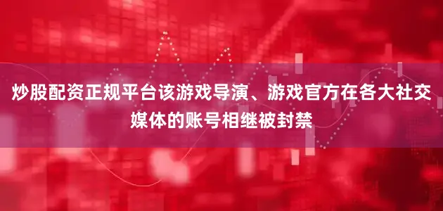 炒股配资正规平台该游戏导演、游戏官方在各大社交媒体的账号相继被封禁