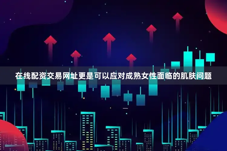 在线配资交易网址更是可以应对成熟女性面临的肌肤问题