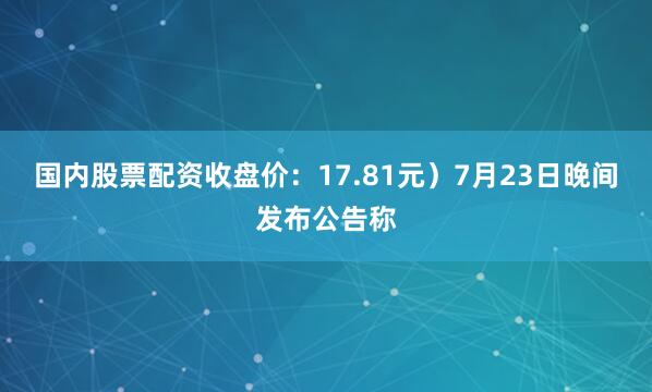 国内股票配资收盘价：17.81元）7月23日晚间发布公告称