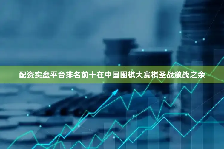 配资实盘平台排名前十在中国围棋大赛棋圣战激战之余