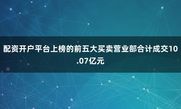 配资开户平台上榜的前五大买卖营业部合计成交10.07亿元