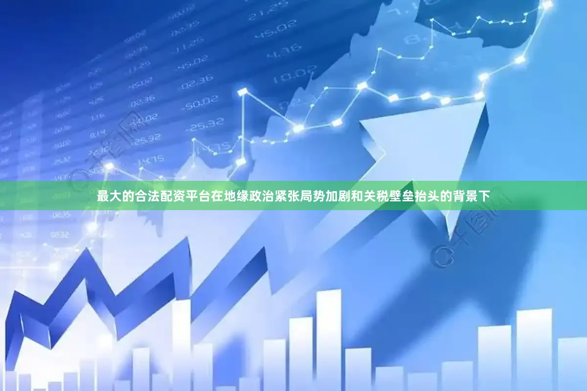 最大的合法配资平台在地缘政治紧张局势加剧和关税壁垒抬头的背景下
