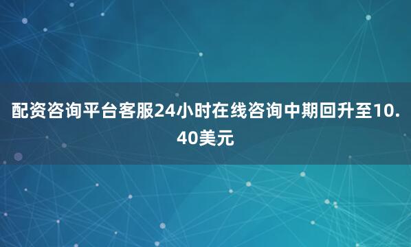 配资咨询平台客服24小时在线咨询中期回升至10.40美元