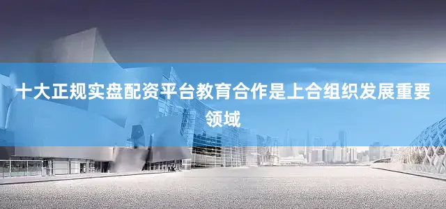 十大正规实盘配资平台教育合作是上合组织发展重要领域