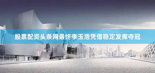 股票配资头条网最终李玉浩凭借稳定发挥夺冠